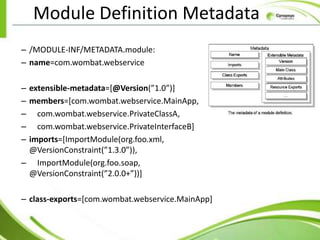 Module Definition Metadata
– /MODULE-INF/METADATA.module:
– name=com.wombat.webservice

– extensible-metadata=[@Version(”1.0”)]
– members=[com.wombat.webservice.MainApp,
– com.wombat.webservice.PrivateClassA,
– com.wombat.webservice.PrivateInterfaceB]
– imports=[ImportModule(org.foo.xml,
  @VersionConstraint(”1.3.0”)),
– ImportModule(org.foo.soap,
  @VersionConstraint(”2.0.0+”))]

– class-exports=[com.wombat.webservice.MainApp]
 