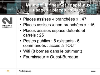 Un mobilier neuf et adapté aux usages : places assises Places assises « branchées » : 47 Places assises « non branchées » : 16 Places assises espace détente et carrels : 25 Postes publics : 5 existants - 6 commandés : accès à TOUT Wifi (8 bornes dans le bâtiment) Fournisseur = Ouest-Bureaux 