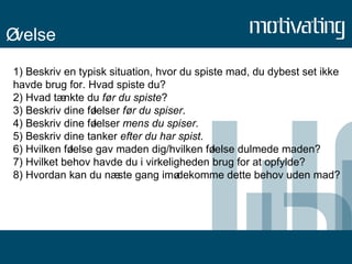Øvelse 1) Beskriv en typisk situation, hvor du spiste mad, du dybest set ikke havde brug for. Hvad spiste du? 2) Hvad tænkte du  før du spiste ? 3) Beskriv dine følelser  før du spiser . 4) Beskriv dine følelser  mens du spiser . 5) Beskriv dine tanker  efter du har spist . 6) Hvilken følelse gav maden dig/hvilken følelse dulmede maden? 7) Hvilket behov havde du i virkeligheden brug for at opfylde? 8) Hvordan kan du næste gang imødekomme dette behov uden mad? 