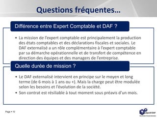 Page  10
Questions fréquentes…
• La mission de l’expert comptable est principalement la production
des états comptables et des déclarations fiscales et sociales. Le
DAF externalisé a un rôle complémentaire à l’expert comptable
par sa démarche opérationnelle et de transfert de compétence en
direction des équipes et des managers de l’entreprise.
Différence entre Expert Comptable et DAF ?
• Le DAF externalisé intervient en principe sur le moyen et long
terme (de 6 mois à 1 ans ou +). Mais la charge peut être modulée
selon les besoins et l’évolution de la société.
• Son contrat est résiliable à tout moment sous préavis d’un mois.
Quelle durée de mission ?
 