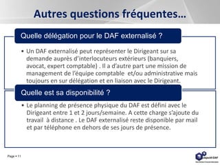 Page  11
Autres questions fréquentes…
• Un DAF externalisé peut représenter le Dirigeant sur sa
demande auprès d’interlocuteurs extérieurs (banquiers,
avocat, expert comptable) . Il a d’autre part une mission de
management de l’équipe comptable et/ou administrative mais
toujours en sur délégation et en liaison avec le Dirigeant.
Quelle délégation pour le DAF externalisé ?
• Le planning de présence physique du DAF est défini avec le
Dirigeant entre 1 et 2 jours/semaine. A cette charge s’ajoute du
travail à distance . Le DAF externalisé reste disponible par mail
et par téléphone en dehors de ses jours de présence.
Quelle est sa disponibilité ?
 