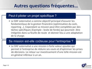 Page  12
Autres questions fréquentes…
• Le DAF externalisé a comme objectif principal d’assurer les
fondamentaux de la gestion financière (optimisation du cash,
reporting ..). Cependant sa mission peut être complétée par des
tâches spécifiques (Exemple : levée de fonds) qui pourront être
intégrées dans sa feuille de route et donner lieu a une adaptation
de la charge.
Peut-il piloter un projet spécifique ?
• Le DAF externalisé a une mission à forte valeur ajoutée qui
permet à l’entreprise de réduire ses couts et d’optimiser les prises
de décisions. Le retour sur investissement d’une telle mission est
en général inférieur à un an.
Sa mission est-elle coûteuse pour l’entreprise ?
 