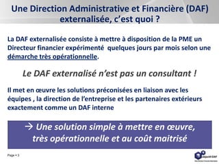 Page  3
Une Direction Administrative et Financière (DAF)
externalisée, c’est quoi ?
La DAF externalisée consiste à mettre à disposition de la PME un
Directeur financier expérimenté quelques jours par mois selon une
démarche très opérationnelle.
Le DAF externalisé n’est pas un consultant !
Il met en œuvre les solutions préconisées en liaison avec les
équipes , la direction de l’entreprise et les partenaires extérieurs
exactement comme un DAF interne
 Une solution simple à mettre en œuvre,
très opérationnelle et au coût maitrisé
 