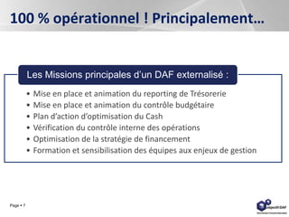 Page  7
100 % opérationnel ! Principalement…
• Mise en place et animation du reporting de Trésorerie
• Mise en place et animation du contrôle budgétaire
• Plan d’action d’optimisation du Cash
• Vérification du contrôle interne des opérations
• Optimisation de la stratégie de financement
• Formation et sensibilisation des équipes aux enjeux de gestion
Les Missions principales d’un DAF externalisé :
 