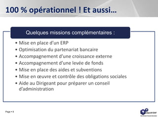 Page  8
100 % opérationnel ! Et aussi…
• Mise en place d’un ERP
• Optimisation du partenariat bancaire
• Accompagnement d’une croissance externe
• Accompagnement d’une levée de fonds
• Mise en place des aides et subventions
• Mise en œuvre et contrôle des obligations sociales
• Aide au Dirigeant pour préparer un conseil
d’administration
Quelques missions complémentaires :
 