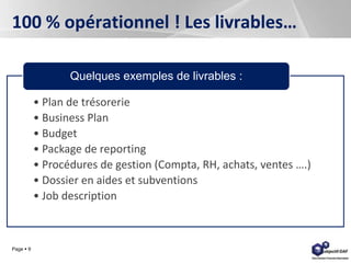 Page  9
100 % opérationnel ! Les livrables…
• Plan de trésorerie
• Business Plan
• Budget
• Package de reporting
• Procédures de gestion (Compta, RH, achats, ventes ….)
• Dossier en aides et subventions
• Job description
Quelques exemples de livrables :
 