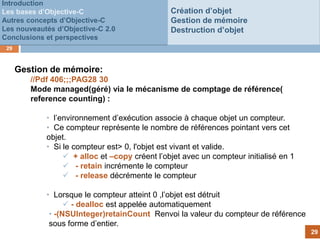 Introduction
Les bases d’Objective-C                        Création d’objet
Autres concepts d’Objective-C                  Gestion de mémoire
Les nouveautés d’Objective-C 2.0               Destruction d’objet
Conclusions et perspectives
 29



      Gestion de mémoire:
         //Pdf 406;;;PAG28 30
         Mode managed(géré) via le mécanisme de comptage de référence(
         reference counting) :
                                      Customer
            • l’environnement d’exécution associe à chaque objet un compteur.
                                          fails to
            • Ce compteur représente le nombre de références pointant vers cet
            objet.                        pay
            • Si le compteur est> 0, l'objet est vivant et valide.
                  + alloc et –copy créent l’objet avec un compteur initialisé en 1
                  - retain incrémente le compteur
                  - release décrémente le compteur

            • Lorsque le compteur atteint 0 ,l’objet est détruit
                   - dealloc est appelée automatiquement
             • -(NSUInteger)retainCount Renvoi la valeur du compteur de référence
             sous forme d’entier.
                                                                                      29
 