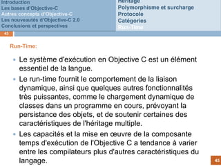 Introduction                          Héritage
Les bases d’Objective-C               Polymorphisme et surcharge
Autres concepts d’Objective-C         Protocole
Les nouveautés d’Objective-C 2.0      Catégories
Conclusions et perspectives           Run-Time
 45


      Run-Time:

       Le système d'exécution en Objective C est un élément
        essentiel de la langue.
                                 Customer
       Le run-time fournit le comportement de la liaison
                                    fails to
        dynamique, ainsi que quelques autres fonctionnalités
                                    pay
        très puissantes, comme le chargement dynamique de
        classes dans un programme en cours, prévoyant la
        persistance des objets, et de soutenir certaines des
        caractéristiques de l'héritage multiple.
       Les capacités et la mise en œuvre de la composante
        temps d'exécution de l'Objective C a tendance à varier
        entre les compilateurs plus d'autres caractéristiques du
        langage.                                                   45
 