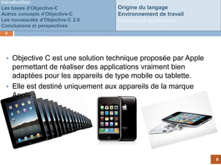 Introduction
Les bases d’Objective-C            Origine du langage
Autres concepts d’Objective-C      Environnement de travail
Les nouveautés d’Objective-C 2.0   Domaine d’application
Conclusions et perspectives
 9




  Objective C est une solution technique proposée par Apple
   permettant de réaliser des applications vraiment bien
   adaptées pour les appareils de type mobile ou tablette.
                             Customer
  Elle est destiné uniquementfails to
                                aux appareils de la marque
                               pay
   Apple :




                                                               9
 