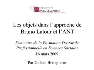 Les objets dans l’approche de Bruno Latour et l’ANT Séminaire de la Formation Doctorale Professionnelle en Sciences Sociales 16 mars 2009 Par Gaëtan Brisepierre 