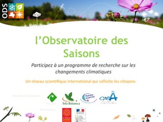 l’Observatoire des
                    Saisons
            Participez à un programme de recherche sur les
                        changements climatiques
        Un réseau scientifique international qui sollicite les citoyens


Membres fondateurs :

                       CEFE/CNRS

                  Partenaires :
 