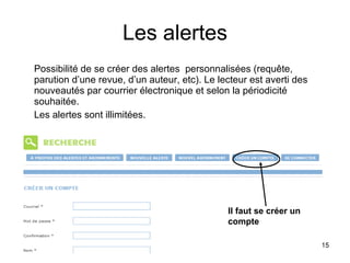 Les alertes Possibilité de se créer des alertes  personnalisées (requête, parution d’une revue, d’un auteur, etc). Le lecteur est averti des nouveautés par courrier électronique et selon la périodicité souhaitée. Les alertes sont illimitées. Il faut se créer un compte 