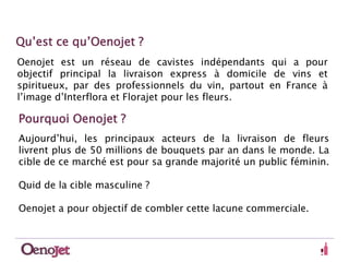 Qu’est ce qu’Oenojet ? 
Oenojet est un réseau de cavistes indépendants qui a pour 
objectif principal la livraison express à domicile de vins et 
spiritueux, par des professionnels du vin, partout en France à 
l’image d’Interflora et Florajet pour les fleurs. 
Pourquoi Oenojet ? 
Aujourd’hui, les principaux acteurs de la livraison de fleurs 
livrent plus de 50 millions de bouquets par an dans le monde. La 
cible de ce marché est pour sa grande majorité un public féminin. 
Quid de la cible masculine ? 
Oenojet a pour objectif de combler cette lacune commerciale. 
 