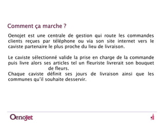 Comment ça marche ? 
Oenojet est une centrale de gestion qui route les commandes 
clients reçues par téléphone ou via son site internet vers le 
caviste partenaire le plus proche du lieu de livraison. 
Le caviste sélectionné valide la prise en charge de la commande 
puis livre alors ses articles tel un fleuriste livrerait son bouquet 
de fleurs. 
Chaque caviste définit ses jours de livraison ainsi que les 
communes qu’il souhaite desservir. 
 