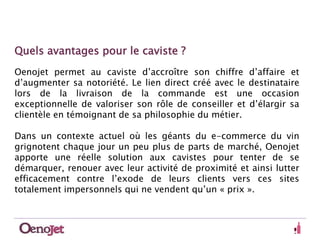 Quels avantages pour le caviste ? 
Oenojet permet au caviste d’accroître son chiffre d’affaire et 
d’augmenter sa notoriété. Le lien direct créé avec le destinataire 
lors de la livraison de la commande est une occasion 
exceptionnelle de valoriser son rôle de conseiller et d’élargir sa 
clientèle en témoignant de sa philosophie du métier. 
Dans un contexte actuel où les géants du e-commerce du vin 
grignotent chaque jour un peu plus de parts de marché, Oenojet 
apporte une réelle solution aux cavistes pour tenter de se 
démarquer, renouer avec leur activité de proximité et ainsi lutter 
efficacement contre l’exode de leurs clients vers ces sites 
totalement impersonnels qui ne vendent qu’un « prix ». 
 