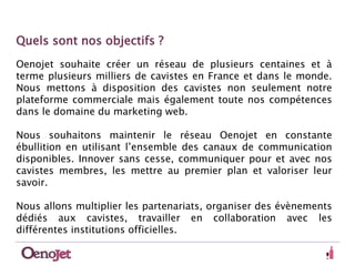 Quels sont nos objectifs ? 
Oenojet souhaite créer un réseau de plusieurs centaines et à 
terme plusieurs milliers de cavistes en France et dans le monde. 
Nous mettons à disposition des cavistes non seulement notre 
plateforme commerciale mais également toute nos compétences 
dans le domaine du marketing web. 
Nous souhaitons maintenir le réseau Oenojet en constante 
ébullition en utilisant l’ensemble des canaux de communication 
disponibles. Innover sans cesse, communiquer pour et avec nos 
cavistes membres, les mettre au premier plan et valoriser leur 
savoir. 
Nous allons multiplier les partenariats, organiser des évènements 
dédiés aux cavistes, travailler en collaboration avec les 
différentes institutions officielles. 
 