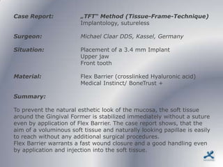 Case Report:            „TFT“ Method (Tissue-Frame-Technique)
                        Implantology, sutureless

Surgeon:                Michael Claar DDS, Kassel, Germany

Situation:              Placement of a 3.4 mm Implant
                        Upper jaw
                        Front tooth

Material:               Flex Barrier (crosslinked Hyaluronic acid)
                        Medical Instinct/ BoneTrust +

Summary:

To prevent the natural esthetic look of the mucosa, the soft tissue
around the Gingival Former is stabilized immediately without a suture
even by application of Flex Barrier. The case report shows, that the
aim of a voluminous soft tissue and naturally looking papillae is easily
to reach without any additional surgical procedures.
Flex Barrier warrants a fast wound closure and a good handling even
by application and injection into the soft tissue.
 