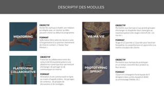 Inciter les startups à établir une relation
privilégiée avec un mentor qu’elles
peuvent choisir au début du programme
Sollicitation libre selon les besoins suite
à l’organisation d’un premier événement
de mise en contact « Choose Your
Mentor »
Favoriser la collaboration entre les
acteurs de l’écosystème grâce à une
plateforme numérique leur permettant
d’échanger, de partager et de
communiquer en interne
Animation d’une communauté en ligne
au travers d’appels à idées, de partages
de contenus, de groupes de
discussions et de sondages.
Permettre aux startups et aux grands groupes
d’échanger et d’exploiter leurs synergies au
maximum grâce à des stages intensifs de « vis
ma vie »
Stage d’1/2 journée à 1 journée pour favoriser
l’empathie, la compréhension et apprendre à se
mettre à la place des clients
Permettre aux startups de prototyper
en un temps concentré leur produit ou
leur service
3 jours en compagnie d’une équipe de 4
designers dans un lieu équipé et dédié
au prototypage (fablab, etc.)
 