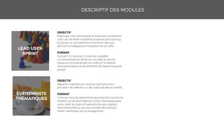 Apporter inspiration et recul aux startups et leur
permettre de réfléchir sur des sujets décalés et créatifs
1 fois par mois, les événements peuvent être sous forme
d’ateliers ou de petit-déjeuner et leur thématique peut
varier selon les sujets d’inspiration les plus adaptés
(directement liés ou non aux activités des startups :
atelier méditation, jazz & management)
Regrouper une communauté de lead users ou d’extrem
users afin de tester la solution proposée par la startup,
lui donner un avis extérieur et l’orienter dans ses
décisions stratégiques et l’évolution de son offre
Format d’1/2 journée à 1 journée complète.
La communauté de clients est recrutée au sein du
réseau de l’entreprise afin de renforcer la relation
startup/entreprise et de bénéficier de l’expertise grand
groupe.
 