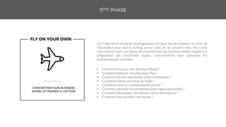 • Comment finaliser mon Business Model ?
• Comment élaborer mon Business Plan ?
• Comment pitcher mon projet à des investisseurs ?
• Comment mener une levée de fonds ?
• Comment faire un communiqué de presse ?
• Comment adresser les problématiques organisationnelles ?
• Comment développer une bonne culture d’entreprise ?
• Comment faire grandir mon équipe ?
Les 3 dernières semaines du programme ont pour but de préparer la sortie de
l’incubateur pour que la startup puisse voler de ses propres ailes. Pour cela,
nous entrons dans une phase de concrétisation du business model couplée à la
préparation des prochaines étapes. Concrètement nous adressons les
problématiques suivantes :
 