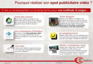 Pourquoi réaliser son spot publicitaire vidéo ?
C’est un investissement sur le long terme pour une multitude d’usages…

             Votre Site Internet                                         Votre Magasin
             Qu'ils soient clients ou prospects, les                     Diffuser votre vidéo en magasin vous
             internautes découvrent une ou plusieurs                     permettra de renforcer le discours de vos
             de vos activités en 30 secondes, ce qui                     vendeurs, et de faire prendre conscience
             augmente leur intention d'achat !                           rapidement aux visiteurs de vos plus.
                                                                         Mais aussi sur les salons, sur les bornes
                                                                         municipales, sur les sites partenaires…


             Vos campagnes d’Emailing
             En insérant votre spot publicitaire vidéo                   Les pagesjaunes.fr
             dans vos emails à destination de vos                        Relayer votre vidéo sur le site pagesjaunes.fr
             clients ou prospects, vous renforcez votre                  et sur d’autres annuaires ne vous apportera
             discours.                                                   que des avantages : Visibilité et efficacité.




             Vos mails                                                   Option* smartphone, Ipad
                                                                         Mettez votre vidéo dans votre poche.
             Insérer votre vidéo en signature de tous
                                                                         En intégrant un QR code sur vos
             vos mails pour développer la notoriété
                                                                         communications print, l'utilisateur accède
             de votre entreprise !
                                                                         facilement à votre vidéo via sa tablette
                                                                         ou son smartphone. (*option : 100€ HT)




  MAGAZINE     AFFICHAGE           WEB           MARKETING DIRECT   ÉVÉNEMENT
 