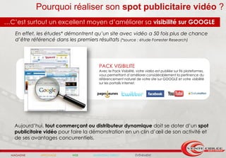 Pourquoi réaliser son spot publicitaire vidéo ?
…C’est surtout un excellent moyen d’améliorer sa visibilité sur GOOGLE
    En effet, les études* démontrent qu’un site avec vidéo a 50 fois plus de chance
    d’être référencé dans les premiers résultats (*source : étude Forrester Research)




                                        PACK VISIBILITE
                                        Avec le Pack Visibilité, votre vidéo est publiée sur 96 plateformes,
                                        vous permettant d’améliorer considérablement la pertinence du
                                        référencement naturel de votre site sur GOOGLE et votre visibilité
                                        sur les portails internet.




    Aujourd’hui, tout commerçant ou distributeur dynamique doit se doter d’un spot
    publicitaire vidéo pour faire la démonstration en un clin d’œil de son activité et
    de ses avantages concurrentiels.


  MAGAZINE     AFFICHAGE    WEB      MARKETING DIRECT          ÉVÉNEMENT
 