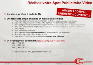 Réalisez votre Spot Publicitaire Vidéo

 Une durée au choix à partir de 30s

 Une réalisation simple et rapide en moins d’une semaine
           1 - Vous nous communiquez vos intentions de texte (non redigées, sans penser à l’image).
           2 - Nous vous retournons notre texte écrit à partir de vos éléments et de votre site.
           3 - Vous corrigez : nous vous remettons le prix définitif (en fonction de la durée de réalisation de ce texte).
           4 - Nous vous proposons un storyboard (avec photos et illustrations : vos photos et nos photos si nécessaire)
           5 - Vous validez
           6 - Nous produisons votre spot
           7 - Nous mettons en ligne provisoirement sur notre serveur d’hébergement
           8 - Nous vous facturons si vous validez le spot
           9 - Paiement « CONTENT » à la validation et mise en ligne définitive.

 Un investissement performant (hébergement gratuit de votre vidéo)
           30s : 990 € HT
           45s : 1 295 € HT
           60s : 1 495 € HT

           Au delà, de 60s, les 30s supplémentaire = 200 € HT




MAGAZINE         AFFICHAGE           WEB          MARKETING DIRECT           ÉVÉNEMENT
 