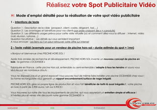 Réalisez votre Spot Publicitaire Vidéo
   Mode d’emploi détaillé pour la réalisation de votre spot vidéo publicitaire
  1 - Intentions de texte

  Question 1 : Description de la cible (prospect, client, cadre, dirigeant, taxi….)
  Question 2 : Les avantages et bénéfices pour vos clients par ordre croissant (les « + » produits)
  Question 3 : Les différents usages prévus pour cette visite virtuelle (où et comment allez-vous la diffuser : internet, vidéo
  mail, réunion, i-phone…)
  Question facultative : Les détails qui vous semblent important
  A nous envoyer : Les liens où l’on peut retrouver votre offre sur internet

  2 – Texte validé (exemple pour un vendeur de piscine hors-sol – durée estimée du spot = 1mn)

  « Bonjour et bienvenue chez PISCINE HORS SOL !

  Après trois années de recherche et développement, PISCINE HORS SOL invente un nouveau concept de piscine en
  bois : la gamme « OCEANIDE »

  Fabriquée en France, cette piscine Hors sol, enterrable ou semi-enterrable s’adapte à tous les terrains et saura vous
  séduire par ses nombreux atouts :

  Vous ne disposez pas d’un grand espace? Vous pouvez tout de même faire installer une piscine OCEANIDE chez vous !
  Sa forme rectangulaire vous garantit un rapport encombrement/surface de nage inégalé.

  PISCINE HORS SOL gère sa propre ligne de production et vous fait bénéficier de tarifs là aussi inégalés ! : votre piscine
  en bois à partir de 5.900 euros ! eh oui 5.900 € !

  Vous trouverez sur notre site tous les équipements de piscine, qui vous assureront un entretien simple et efficace !
  N’hésitez plus et venez vite découvrir notre gamme OCEANIDE ! »




MAGAZINE          AFFICHAGE            WEB          MARKETING DIRECT           ÉVÉNEMENT
 