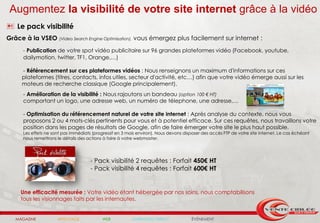 Augmentez la visibilité de votre site internet grâce à la vidéo
 Le pack visibilité
Grâce à la VSEO       (Video Search Engine Optimisation),   vous émergez plus facilement sur internet :
     - Publication de votre spot vidéo publicitaire sur 96 grandes plateformes vidéo (Facebook, youtube,
     dailymotion, twitter, TF1, Orange,…)

    - Référencement sur ces plateformes vidéos : Nous renseignons un maximum d'informations sur ces
    plateformes (titres, contacts, infos utiles, secteur d'activité, etc…) afin que votre vidéo émerge aussi sur les
    moteurs de recherche classique (Google principalement).
     - Amélioration de la visibilité : Nous rajoutons un bandeau (option 100 € HT)
     comportant un logo, une adresse web, un numéro de télephone, une adresse,…

     - Optimisation du référencement naturel de votre site internet : Après analyse du contexte, nous vous
     proposons 2 ou 4 mots-clés pertinents pour vous et à potentiel efficace. Sur ces requêtes, nous travaillons votre
     position dans les pages de résultats de Google, afin de faire émerger votre site le plus haut possible.
     Les effets ne sont pas immédiats (progressif en 3 mois environ). Nous devons disposer des accès FTP de votre site internet. Le cas échéant
     nous remettrons le détails des actions à faire à votre webmaster.




                                     - Pack visibilité 2 requêtes : Forfait 450€ HT
                                     - Pack visibilité 4 requêtes : Forfait 600€ HT


    Une efficacité mesurée : Votre vidéo étant hébergée par nos soins, nous comptabilisons
    tous les visionnages faits par les internautes.


  MAGAZINE           AFFICHAGE             WEB              MARKETING DIRECT          ÉVÉNEMENT
 