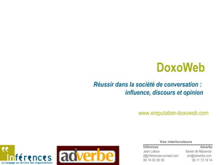 Le langage au service des organisations
DoxoWeb
Réussir dans la société de conversation :
influence, discours et opinion
Inférences
Jean Laloux
jl@inferences-conseil.com
06 74 53 90 50
Adverbe
Xavier de Mazenod
xm@adverbe.com
06 11 72 19 14
Vos interlocuteurs
www.ereputation-doxoweb.com
 