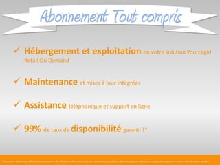 Abonnement Tout compris
             Hébergement et exploitation de votre solution Yourcegid
                         Retail On Demand


             Maintenance et mises à jour intégrées

             Assistance téléphonique et support en ligne

             99% de taux de disponibilité garanti !*


*La période de référence type (PRT) est la tranche horaire de 7h à 20h (heure de Paris, France) du lundi au samedi (hors jours fériés) en dehors des plages de maintenance annuelles, de changement de version et des interventions planifiées
 