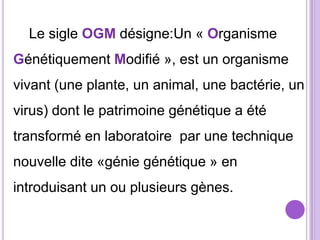 Le sigle OGM désigne:Un « Organisme
Génétiquement Modifié », est un organisme
vivant (une plante, un animal, une bactérie, un
virus) dont le patrimoine génétique a été
transformé en laboratoire par une technique
nouvelle dite «génie génétique » en
introduisant un ou plusieurs gènes.
 