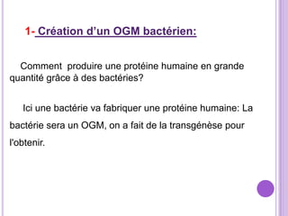 1- Création d’un OGM bactérien:


  Comment produire une protéine humaine en grande
quantité grâce à des bactéries?


   Ici une bactérie va fabriquer une protéine humaine: La
bactérie sera un OGM, on a fait de la transgénèse pour
l'obtenir.
 