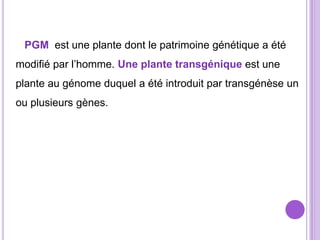 PGM est une plante dont le patrimoine génétique a été
modifié par l’homme. Une plante transgénique est une
plante au génome duquel a été introduit par transgénèse un
ou plusieurs gènes.
 