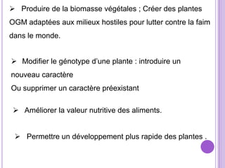  Produire de la biomasse végétales ; Créer des plantes
OGM adaptées aux milieux hostiles pour lutter contre la faim
dans le monde.


 Modifier le génotype d’une plante : introduire un
nouveau caractère
Ou supprimer un caractère préexistant

  Améliorer la valeur nutritive des aliments.


  Permettre un développement plus rapide des plantes .
 