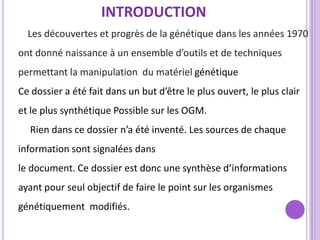 INTRODUCTION
  Les découvertes et progrès de la génétique dans les années 1970
ont donné naissance à un ensemble d’outils et de techniques
permettant la manipulation du matériel génétique
Ce dossier a été fait dans un but d’être le plus ouvert, le plus clair
et le plus synthétique Possible sur les OGM.
  Rien dans ce dossier n’a été inventé. Les sources de chaque
information sont signalées dans
le document. Ce dossier est donc une synthèse d’informations
ayant pour seul objectif de faire le point sur les organismes
génétiquement modifiés.
 