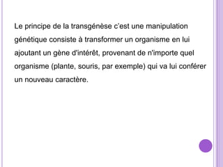 Le principe de la transgénèse c’est une manipulation
génétique consiste à transformer un organisme en lui
ajoutant un gène d'intérêt, provenant de n'importe quel
organisme (plante, souris, par exemple) qui va lui conférer
un nouveau caractère.
 