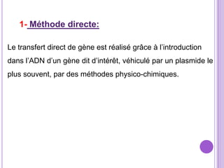 1- Méthode directe:

Le transfert direct de gène est réalisé grâce à l’introduction
dans l’ADN d’un gène dit d’intérêt, véhiculé par un plasmide le
plus souvent, par des méthodes physico-chimiques.
 