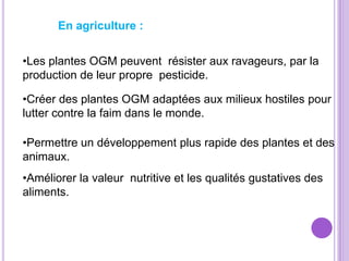 En agriculture :


•Les plantes OGM peuvent résister aux ravageurs, par la
production de leur propre pesticide.

•Créer des plantes OGM adaptées aux milieux hostiles pour
lutter contre la faim dans le monde.

•Permettre un développement plus rapide des plantes et des
animaux.
•Améliorer la valeur nutritive et les qualités gustatives des
aliments.
 