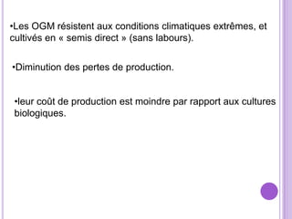 •Les OGM résistent aux conditions climatiques extrêmes, et
cultivés en « semis direct » (sans labours).


•Diminution des pertes de production.


 •leur coût de production est moindre par rapport aux cultures
 biologiques.
 