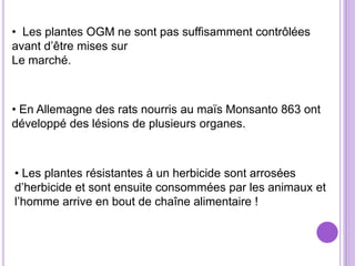 • Les plantes OGM ne sont pas suffisamment contrôlées
avant d’être mises sur
Le marché.



• En Allemagne des rats nourris au maïs Monsanto 863 ont
développé des lésions de plusieurs organes.



• Les plantes résistantes à un herbicide sont arrosées
d’herbicide et sont ensuite consommées par les animaux et
l’homme arrive en bout de chaîne alimentaire !
 