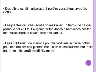 • Des allergies alimentaires ont pu être constatées avec les
OGM.


• Les plantes cultivées sont arrosées avec un herbicide ce qui
pollue le sol et il faut augmenter les doses d’herbicides car les
mauvaises herbes deviennent résistantes.


• Les OGM sont une menace pour la biodiversité car le pollen
peut contaminer des plantes non OGM et les souches naturelles
pourraient disparaître définitivement.
 
