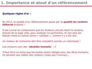 1. Importance et atout d'un référencement
Quelques règles d'or :
En 2013, la qualité d’un référencement passe par la qualité du contenu
éditorial proposé !
Il est crucial de comprendre que les moteurs actuels lisent le contenu
textuel de la page web, pour analyser sa pertinence, et non plus les
balises meta ou autres zones « cachées », comme il y a dix ans.
Un moteur de recherche doit être considéré comme un internaute !
Les moteurs sont des "obsédés textuels" :-)
Il faut faire en sorte que les textes soient rédigés pour des êtres humains,
en pensant aux robots des moteurs (mais pas l'inverse)...

 