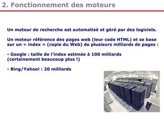 2. Fonctionnement des moteurs

Un moteur de recherche est automatisé et géré par des logiciels.
Un moteur référence des pages web (leur code HTML) et se base
sur un « index » (copie du Web) de plusieurs milliards de pages :
- Google : taille de l’index estimée à 100 milliards
(certainement beaucoup plus !)
- Bing/Yahoo! : 20 milliards

 