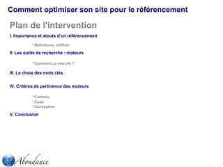 Comment optimiser son site pour le référencement

Plan de l'intervention
I. Importance et atouts d’un référencement
* Définitions, chiffres

II. Les outils de recherche : moteurs
* Comment ça marche ?

III. Le choix des mots clés
IV. Critères de pertinence des moteurs
* Contenu
* Code
* Conception

V. Conclusion

 