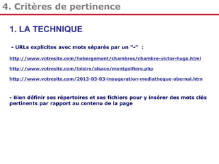 4. Critères de pertinence
1. LA TECHNIQUE
- URLs explicites avec mots séparés par un "-" :
http://www.votresite.com/hebergement/chambres/chambre-victor-hugo.html
http://www.votresite.com/loisirs/alsace/montgolfiere.php
http://www.votresite.com/2013-03-03-inauguration-mediatheque-obernai.htm

- Bien définir ses répertoires et ses fichiers pour y insérer des mots clés
pertinents par rapport au contenu de la page

 