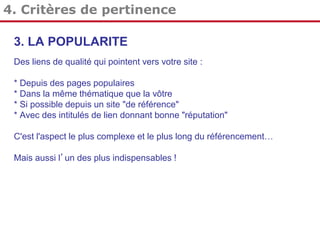 4. Critères de pertinence
3. LA POPULARITE
Des liens de qualité qui pointent vers votre site :
* Depuis des pages populaires
* Dans la même thématique que la vôtre
* Si possible depuis un site "de référence"
* Avec des intitulés de lien donnant bonne "réputation"
C'est l'aspect le plus complexe et le plus long du référencement…
Mais aussi l’un des plus indispensables !

 