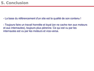 5. Conclusion

- La base du référencement d'un site est la qualité de son contenu !
- Toujours faire un travail honnête et loyal (on ne cache rien aux moteurs
et aux internautes), toujours plus pérenne. Ce qui est vu par les
internautes est vu par les moteurs et vice-versa.

 