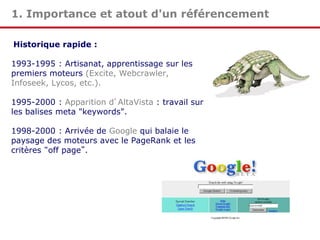 1. Importance et atout d'un référencement
Historique rapide :
1993-1995 : Artisanat, apprentissage sur les
premiers moteurs (Excite, Webcrawler,
Infoseek, Lycos, etc.).

1995-2000 : Apparition d’AltaVista : travail sur
les balises meta "keywords".
1998-2000 : Arrivée de Google qui balaie le
paysage des moteurs avec le PageRank et les
critères “off page”.

 