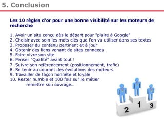 5. Conclusion
Les 10 règles d'or pour une bonne visibilité sur les moteurs de
recherche

1. Avoir un site conçu dès le départ pour "plaire à Google"
2. Choisir avec soin les mots clés que l'on va utiliser dans ses textes
3. Proposer du contenu pertinent et à jour
4. Obtenir des liens venant de sites connexes
5. Faire vivre son site
6. Penser "Qualité" avant tout !
7. Suivre son référencement (positionnement, trafic)
8. Se tenir au courant des évolutions des moteurs
9. Travailler de façon honnête et loyale
10. Rester humble et 100 fois sur le métier
remettre son ouvrage…

 